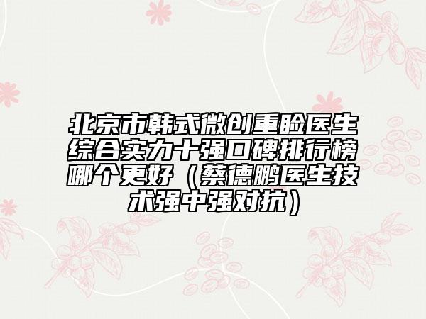 北京市韓式微創(chuàng)重瞼醫(yī)生綜合實力十強口碑排行榜哪個更好（蔡德鵬醫(yī)生技術(shù)強中強對抗）