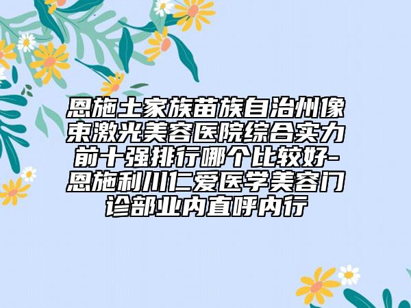 恩施土家族苗族自治州像束激光美容醫(yī)院綜合實(shí)力前十強(qiáng)排行哪個(gè)比較好-恩施利川仁愛醫(yī)學(xué)美容門診部業(yè)內(nèi)直呼內(nèi)行
