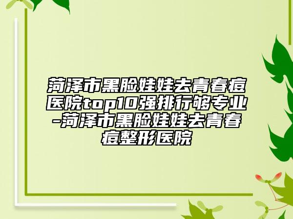 菏澤市黑臉娃娃去青春痘醫(yī)院top10強排行夠專業(yè)-菏澤市黑臉娃娃去青春痘整形醫(yī)院