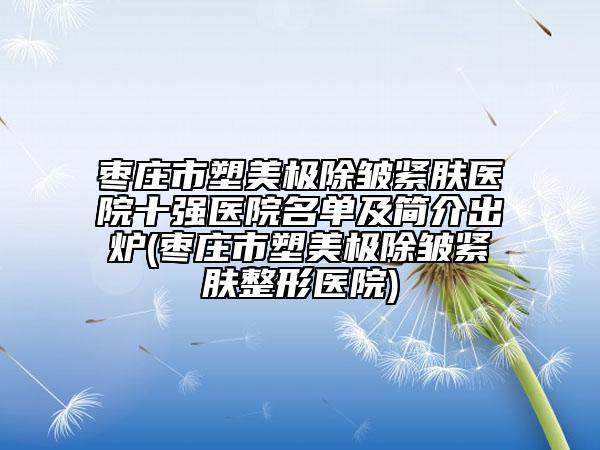 棗莊市塑美極除皺緊膚醫(yī)院十強(qiáng)醫(yī)院名單及簡(jiǎn)介出爐(棗莊市塑美極除皺緊膚整形醫(yī)院)