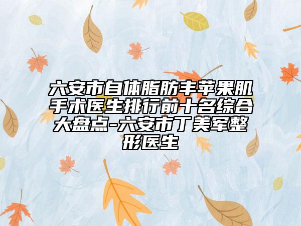 六安市自體脂肪豐蘋果肌手術(shù)醫(yī)生排行前十名綜合大盤點(diǎn)-六安市丁美軍整形醫(yī)生
