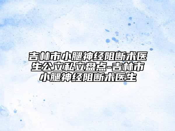 吉林市小腿神經(jīng)阻斷術(shù)醫(yī)生公立私立盤(pán)點(diǎn)-吉林市小腿神經(jīng)阻斷術(shù)醫(yī)生