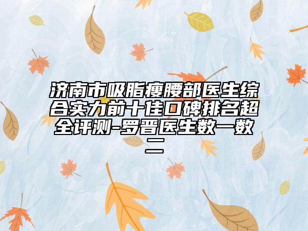 濟(jì)南市吸脂瘦腰部醫(yī)生綜合實(shí)力前十佳口碑排名超全評(píng)測(cè)-羅晉醫(yī)生數(shù)一數(shù)二