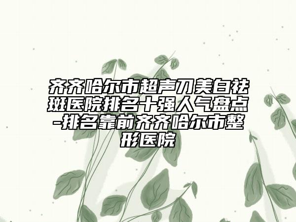齊齊哈爾市超聲刀美白祛斑醫(yī)院排名十強人氣盤點-排名靠前齊齊哈爾市整形醫(yī)院