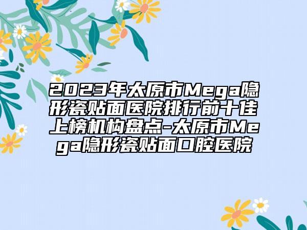2023年太原市Mega隱形瓷貼面醫(yī)院排行前十佳上榜機(jī)構(gòu)盤點(diǎn)-太原市Mega隱形瓷貼面口腔醫(yī)院