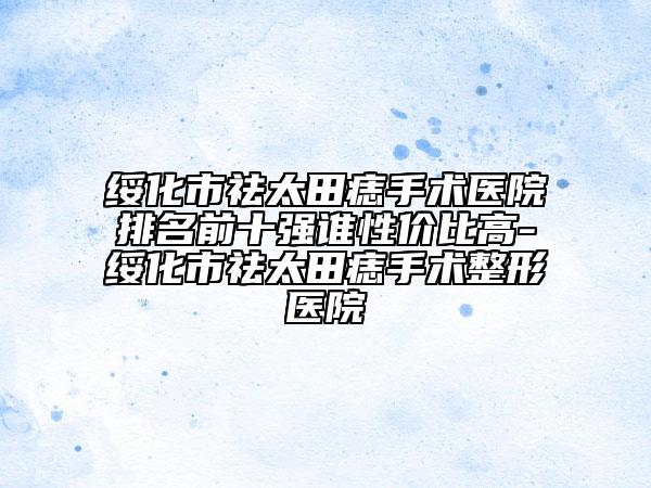 綏化市祛太田痣手術(shù)醫(yī)院排名前十強(qiáng)誰性價(jià)比高-綏化市祛太田痣手術(shù)整形醫(yī)院
