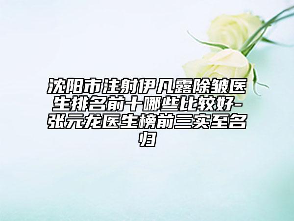 沈陽市注射伊凡露除皺醫(yī)生排名前十哪些比較好-張元龍醫(yī)生榜前三實(shí)至名歸