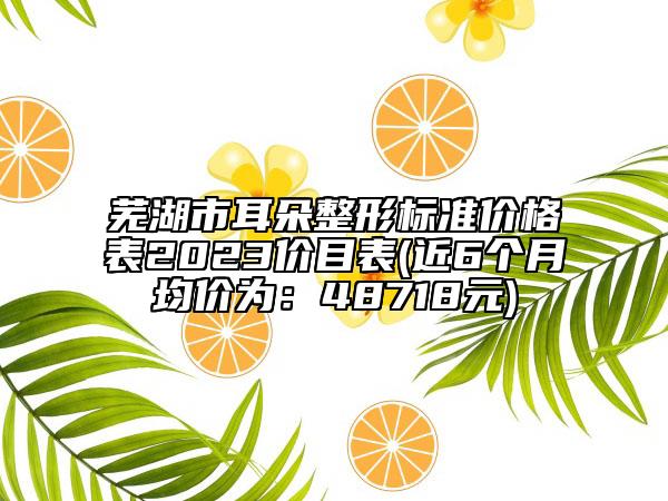 蕪湖市耳朵整形標(biāo)準(zhǔn)價(jià)格表2023價(jià)目表(近6個(gè)月均價(jià)為：48718元)