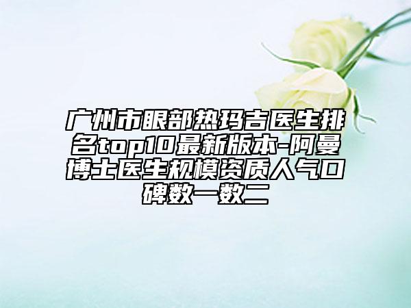 廣州市眼部熱瑪吉醫(yī)生排名top10最新版本-阿曼博士醫(yī)生規(guī)模資質(zhì)人氣口碑?dāng)?shù)一數(shù)二