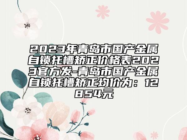 2023年青島市國產(chǎn)金屬自鎖托槽矯正價格表2023官方發(fā)-青島市國產(chǎn)金屬自鎖托槽矯正均價為：12854元