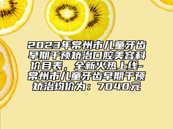 2023年常州市兒童牙齒早期干預(yù)矯治口腔美容科價(jià)目表，全新火熱上線-常州市兒童牙齒早期干預(yù)矯治均價(jià)為：7040元