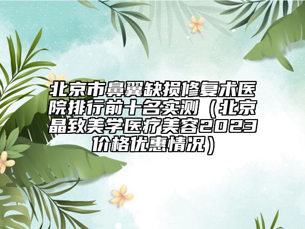 北京市鼻翼缺損修復(fù)術(shù)醫(yī)院排行前十名實(shí)測(cè)（北京晶致美學(xué)醫(yī)療美容2023價(jià)格優(yōu)惠情況）