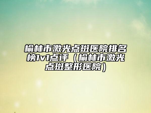 榆林市激光點(diǎn)斑醫(yī)院排名榜1v1點(diǎn)評(píng)（榆林市激光點(diǎn)斑整形醫(yī)院）