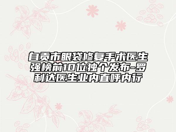自貢市眼袋修復(fù)手術(shù)醫(yī)生強(qiáng)榜前10位獨(dú)個發(fā)布-羅利達(dá)醫(yī)生業(yè)內(nèi)直呼內(nèi)行
