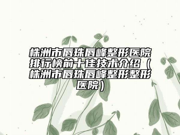 株洲市唇珠唇峰整形醫(yī)院排行榜前十佳技術(shù)介紹（株洲市唇珠唇峰整形整形醫(yī)院）