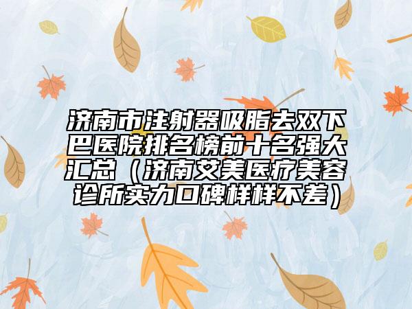 濟(jì)南市注射器吸脂去雙下巴醫(yī)院排名榜前十名強(qiáng)大匯總（濟(jì)南艾美醫(yī)療美容診所實力口碑樣樣不差）