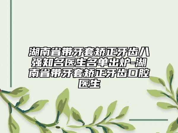 湖南省帶牙套矯正牙齒八強(qiáng)知名醫(yī)生名單出爐-湖南省帶牙套矯正牙齒口腔醫(yī)生