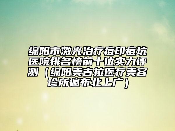 綿陽市激光治療痘印痘坑醫(yī)院排名榜前十位實(shí)力評測（綿陽美吉拉醫(yī)療美容診所遍布北上廣）