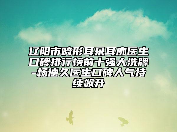 遼陽市畸形耳朵耳廓醫(yī)生口碑排行榜前十強大洗牌-楊德久醫(yī)生口碑人氣持續(xù)飆升
