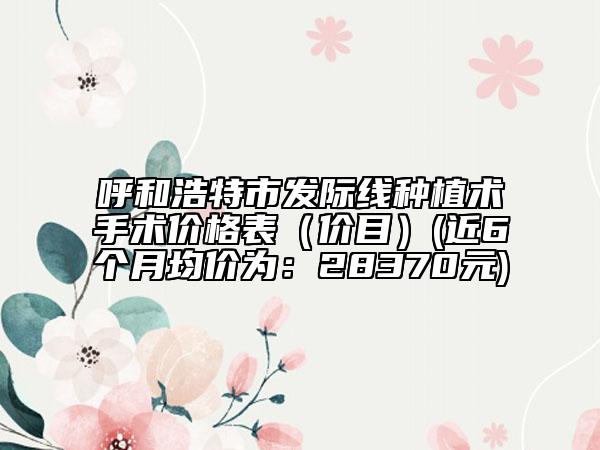 呼和浩特市發(fā)際線種植術手術價格表（價目）(近6個月均價為：28370元)