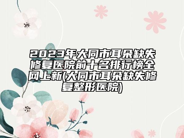 2023年大同市耳朵缺失修復(fù)醫(yī)院前十名排行榜全網(wǎng)上新(大同市耳朵缺失修復(fù)整形醫(yī)院)
