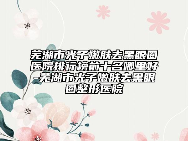 蕪湖市光子嫩膚去黑眼圈醫(yī)院排行榜前十名哪里好-蕪湖市光子嫩膚去黑眼圈整形醫(yī)院
