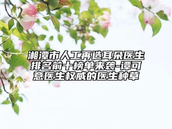 湘潭市人工再造耳朵醫(yī)生排名前十榜單來(lái)襲-譚可意醫(yī)生權(quán)威的醫(yī)生種草