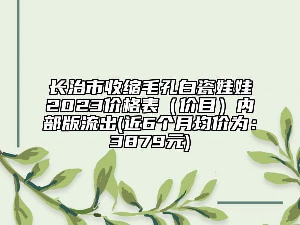 長治市收縮毛孔白瓷娃娃2023價格表（價目）內(nèi)部版流出(近6個月均價為：3879元)