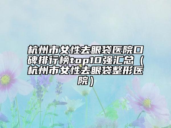 杭州市女性去眼袋醫(yī)院口碑排行榜top10強(qiáng)匯總（杭州市女性去眼袋整形醫(yī)院）