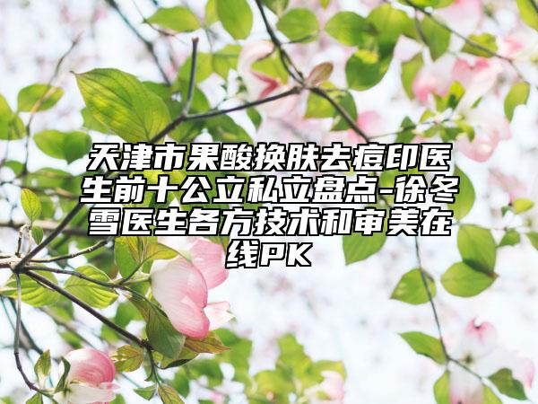 天津市果酸換膚去痘印醫(yī)生前十公立私立盤點-徐冬雪醫(yī)生各方技術和審美在線PK