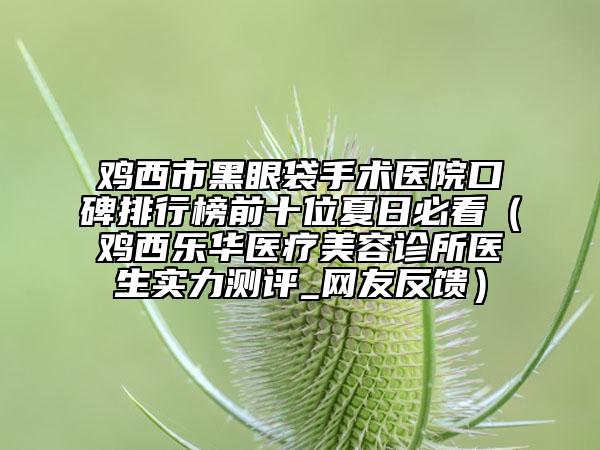 雞西市黑眼袋手術(shù)醫(yī)院口碑排行榜前十位夏日必看（雞西樂華醫(yī)療美容診所醫(yī)生實(shí)力測(cè)評(píng)_網(wǎng)友反饋）