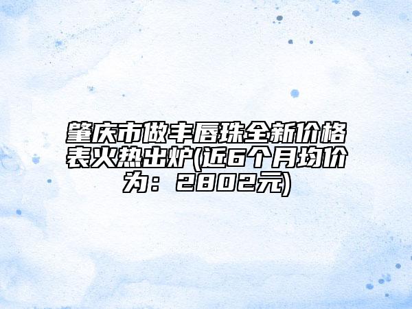 肇慶市做豐唇珠全新價(jià)格表火熱出爐(近6個(gè)月均價(jià)為：2802元)