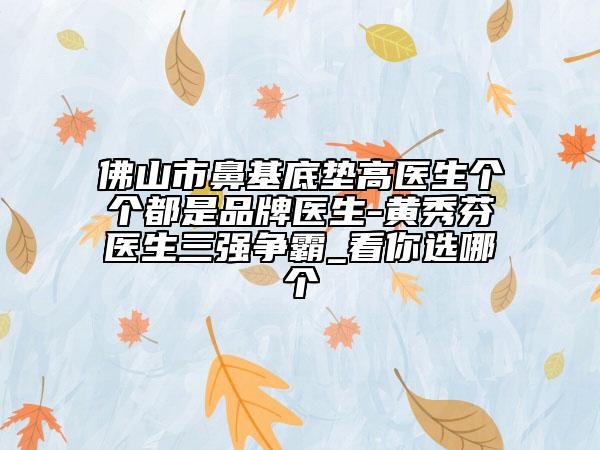 佛山市鼻基底墊高醫(yī)生個(gè)個(gè)都是品牌醫(yī)生-黃秀芬醫(yī)生三強(qiáng)爭(zhēng)霸_看你選哪個(gè)