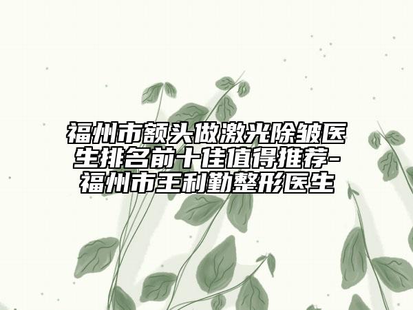 福州市額頭做激光除皺醫(yī)生排名前十佳值得推薦-福州市王利勤整形醫(yī)生