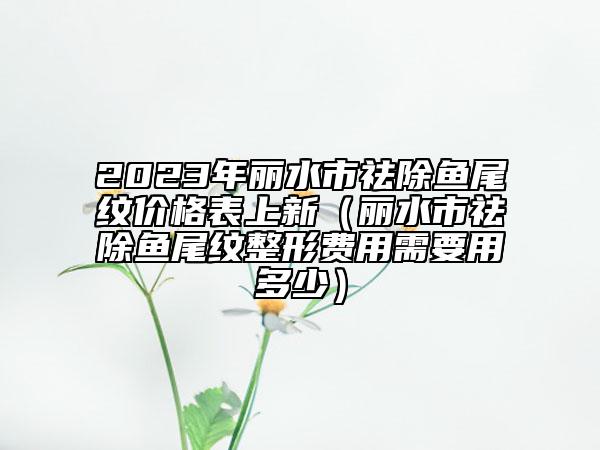 2023年麗水市祛除魚尾紋價格表上新（麗水市祛除魚尾紋整形費用需要用多少）