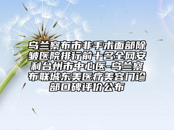 烏蘭察布市非手術(shù)面部除皺醫(yī)院排行前十名全網(wǎng)安利臺(tái)州市中心醫(yī)-烏蘭察布聯(lián)城東美醫(yī)療美容門診部口碑評價(jià)公布