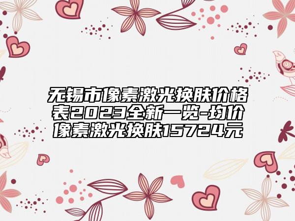 無錫市像素激光換膚價格表2023全新一覽-均價像素激光換膚15724元