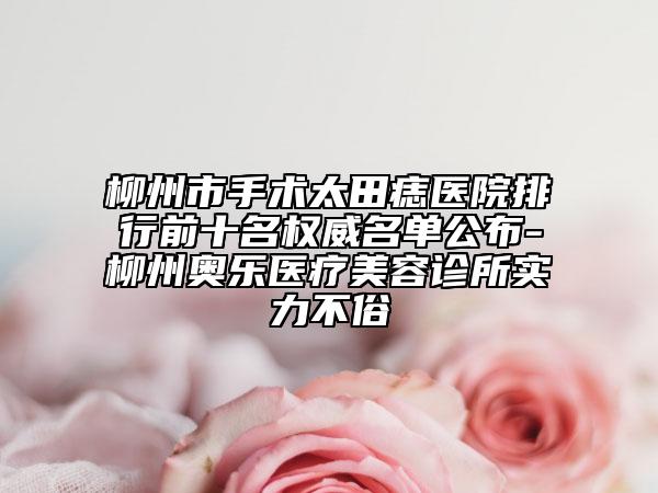 柳州市手術(shù)太田痣醫(yī)院排行前十名權(quán)威名單公布-柳州奧樂醫(yī)療美容診所實力不俗
