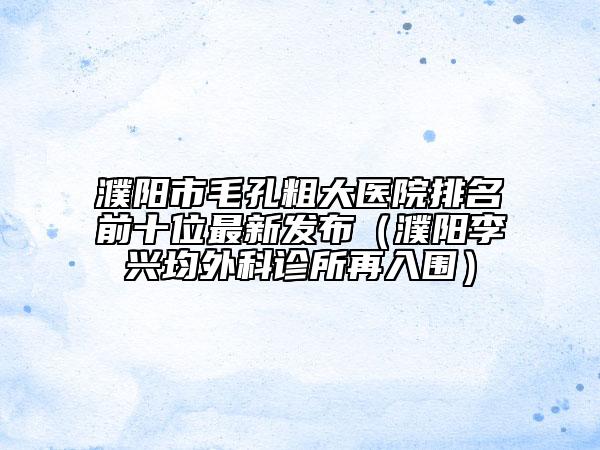 濮陽(yáng)市毛孔粗大醫(yī)院排名前十位最新發(fā)布（濮陽(yáng)李興均外科診所再入圍）