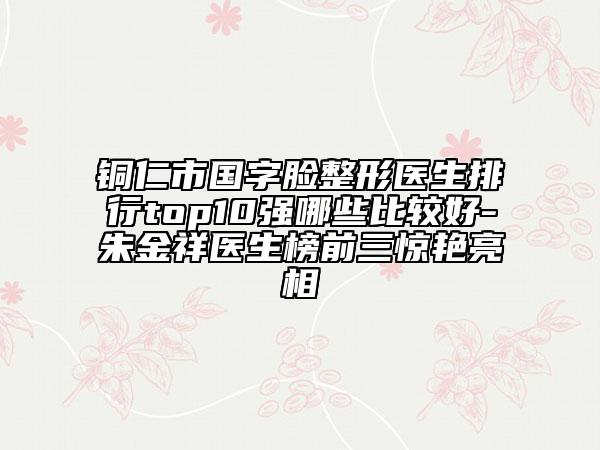 銅仁市國(guó)字臉整形醫(yī)生排行top10強(qiáng)哪些比較好-朱金祥醫(yī)生榜前三驚艷亮相