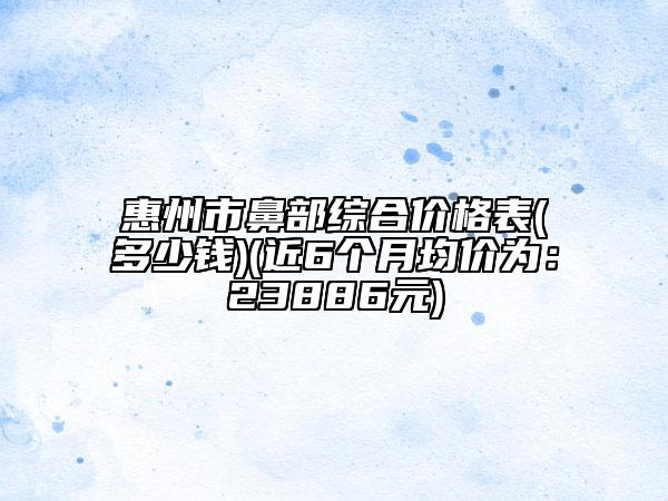 惠州市鼻部綜合價(jià)格表(多少錢)(近6個(gè)月均價(jià)為：23886元)