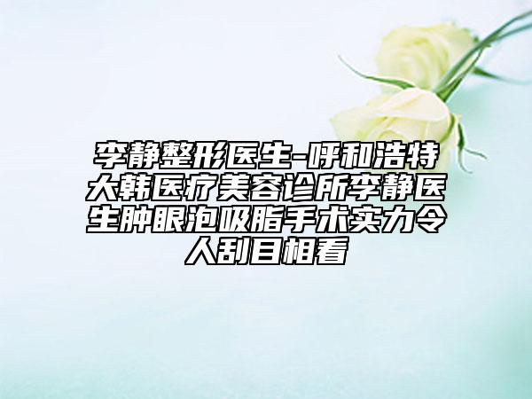 李靜整形醫(yī)生-呼和浩特大韓醫(yī)療美容診所李靜醫(yī)生腫眼泡吸脂手術實力令人刮目相看