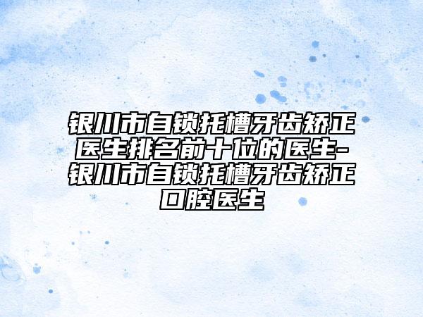 銀川市自鎖托槽牙齒矯正醫(yī)生排名前十位的醫(yī)生-銀川市自鎖托槽牙齒矯正口腔醫(yī)生