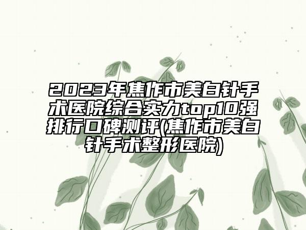 2023年焦作市美白針手術(shù)醫(yī)院綜合實力top10強排行口碑測評(焦作市美白針手術(shù)整形醫(yī)院)