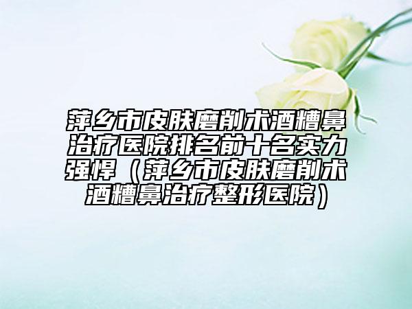 萍鄉(xiāng)市皮膚磨削術(shù)酒糟鼻治療醫(yī)院排名前十名實力強悍（萍鄉(xiāng)市皮膚磨削術(shù)酒糟鼻治療整形醫(yī)院）
