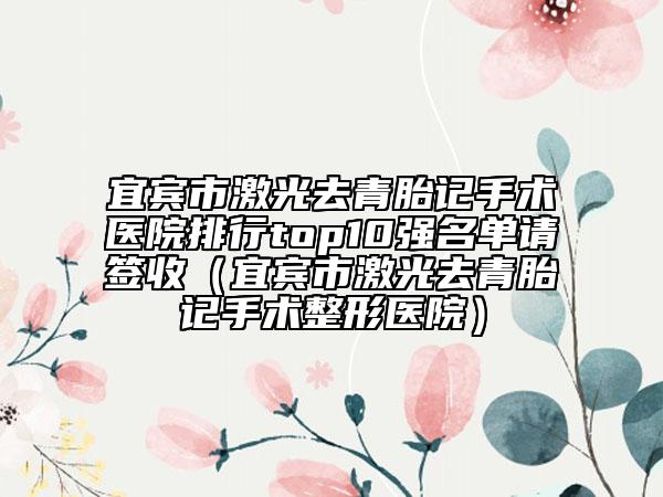 宜賓市激光去青胎記手術(shù)醫(yī)院排行top10強(qiáng)名單請(qǐng)簽收（宜賓市激光去青胎記手術(shù)整形醫(yī)院）