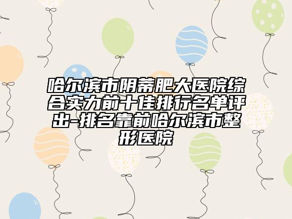哈爾濱市陰蒂肥大醫(yī)院綜合實(shí)力前十佳排行名單評出-排名靠前哈爾濱市整形醫(yī)院