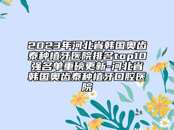 2023年河北省韓國奧齒泰種植牙醫(yī)院排名top10強(qiáng)名單重磅更新-河北省韓國奧齒泰種植牙口腔醫(yī)院