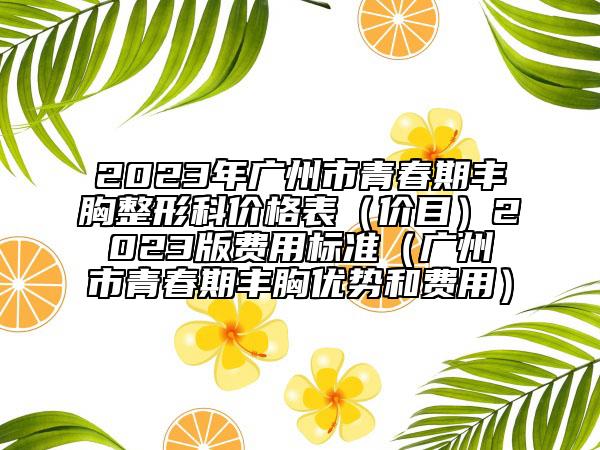2023年廣州市青春期豐胸整形科價(jià)格表（價(jià)目）2023版費(fèi)用標(biāo)準(zhǔn)（廣州市青春期豐胸優(yōu)勢(shì)和費(fèi)用）