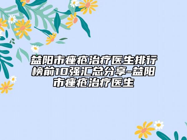 益陽市痤瘡治療醫(yī)生排行榜前10強(qiáng)匯總分享-益陽市痤瘡治療醫(yī)生